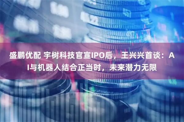 盛鹏优配 宇树科技官宣IPO后，王兴兴首谈：AI与机器人结合正当时，未来潜力无限