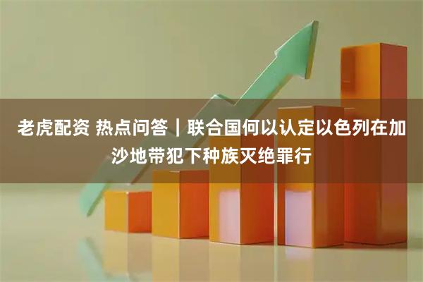 老虎配资 热点问答｜联合国何以认定以色列在加沙地带犯下种族灭绝罪行