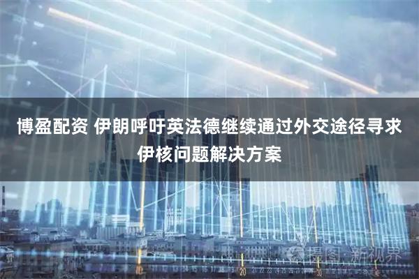 博盈配资 伊朗呼吁英法德继续通过外交途径寻求伊核问题解决方案
