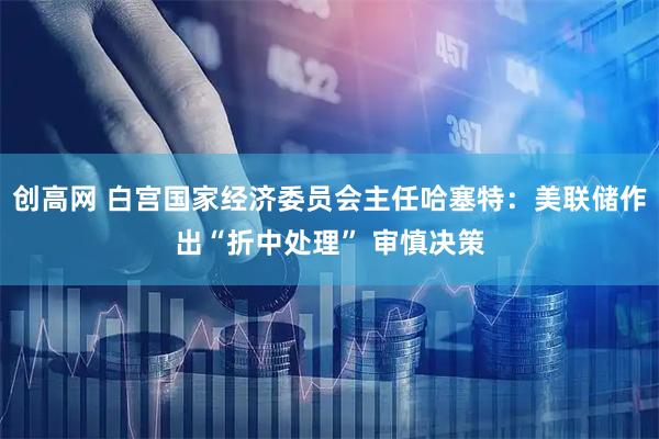 创高网 白宫国家经济委员会主任哈塞特：美联储作出“折中处理” 审慎决策