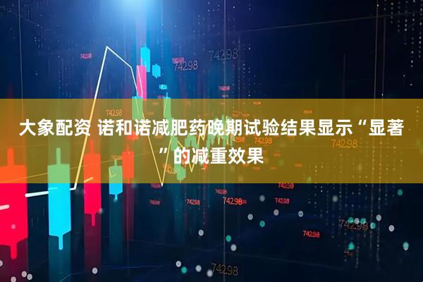 大象配资 诺和诺减肥药晚期试验结果显示“显著”的减重效果