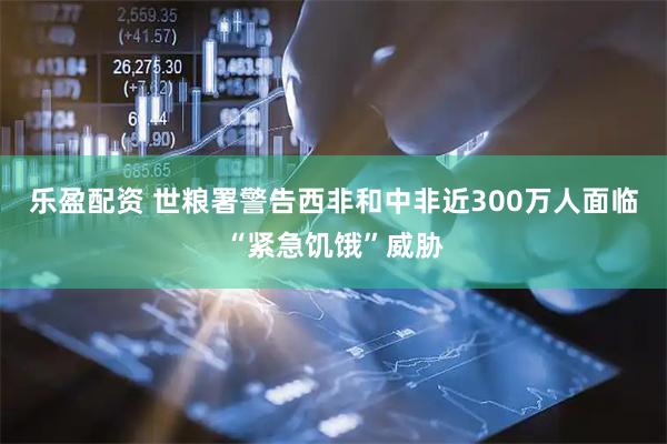 乐盈配资 世粮署警告西非和中非近300万人面临“紧急饥饿”威胁
