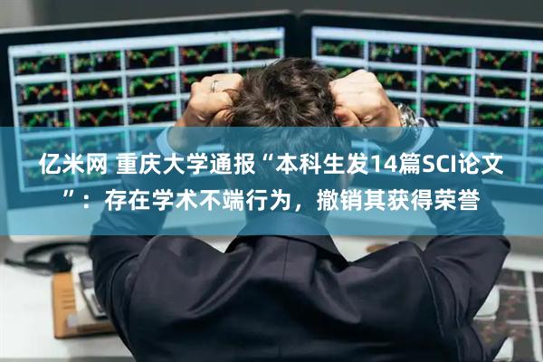 亿米网 重庆大学通报“本科生发14篇SCI论文”：存在学术不端行为，撤销其获得荣誉