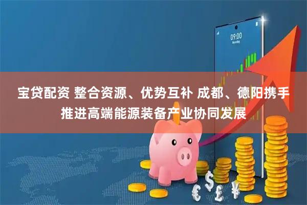 宝贷配资 整合资源、优势互补 成都、德阳携手推进高端能源装备产业协同发展