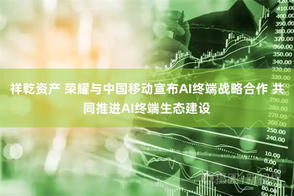 祥乾资产 荣耀与中国移动宣布AI终端战略合作 共同推进AI终端生态建设