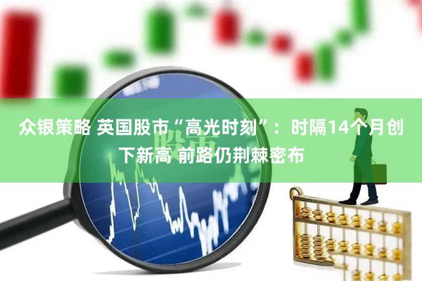 众银策略 英国股市“高光时刻”：时隔14个月创下新高 前路仍荆棘密布