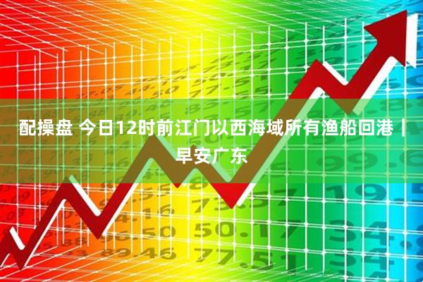 配操盘 今日12时前江门以西海域所有渔船回港｜早安广东