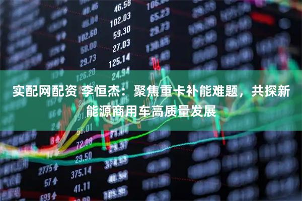 实配网配资 李恒杰：聚焦重卡补能难题，共探新能源商用车高质量发展