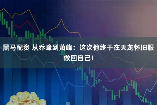 黑马配资 从乔峰到萧峰：这次他终于在天龙怀旧服做回自己！