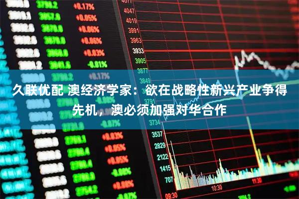 久联优配 澳经济学家：欲在战略性新兴产业争得先机，澳必须加强对华合作