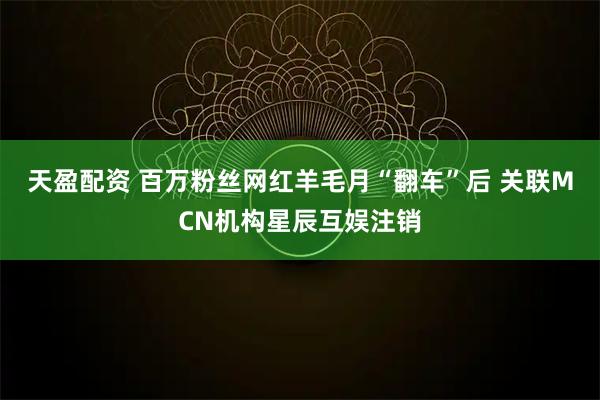 天盈配资 百万粉丝网红羊毛月“翻车”后 关联MCN机构星辰互娱注销