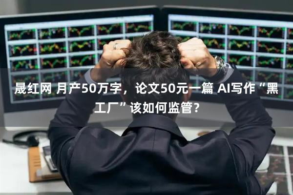 晟红网 月产50万字，论文50元一篇 AI写作“黑工厂”该如何监管？