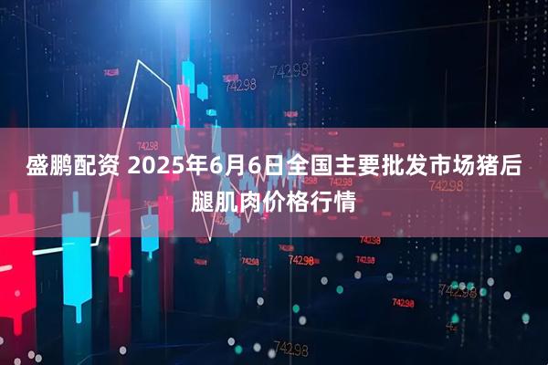 盛鹏配资 2025年6月6日全国主要批发市场猪后腿肌肉价格行情