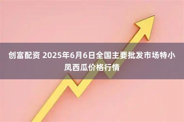创富配资 2025年6月6日全国主要批发市场特小凤西瓜价格行情
