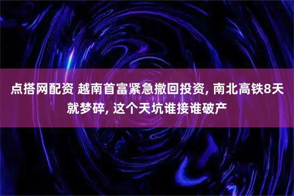 点搭网配资 越南首富紧急撤回投资, 南北高铁8天就梦碎, 这个天坑谁接谁破产