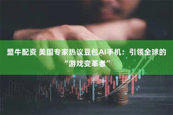 盟牛配资 美国专家热议豆包AI手机：引领全球的“游戏变革者”