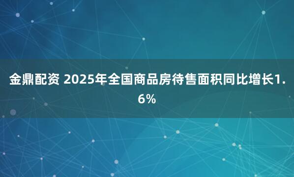 金鼎配资 2025年全国商品房待售面积同比增长1.6%