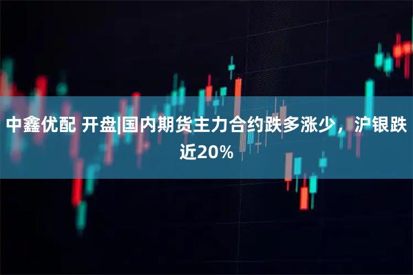 中鑫优配 开盘|国内期货主力合约跌多涨少，沪银跌近20%