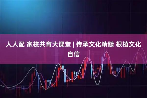 人人配 家校共育大课堂 | 传承文化精髓 根植文化自信