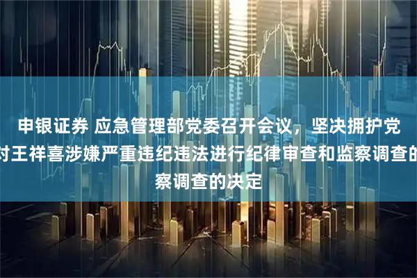 申银证券 应急管理部党委召开会议，坚决拥护党中央对王祥喜涉嫌严重违纪违法进行纪律审查和监察调查的决定