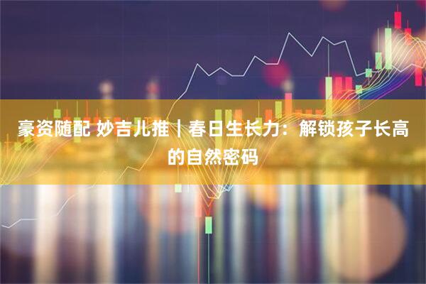 豪资随配 妙吉儿推｜春日生长力：解锁孩子长高的自然密码