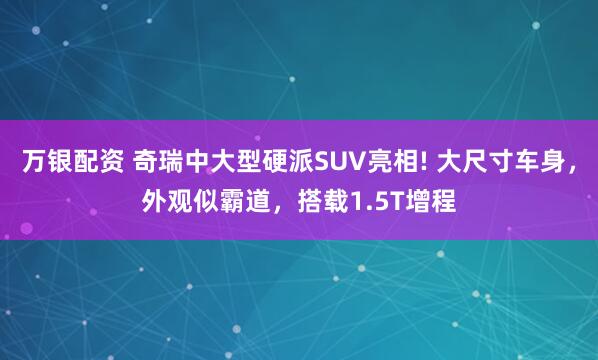 万银配资 奇瑞中大型硬派SUV亮相! 大尺寸车身，外观似霸道，搭载1.5T增程