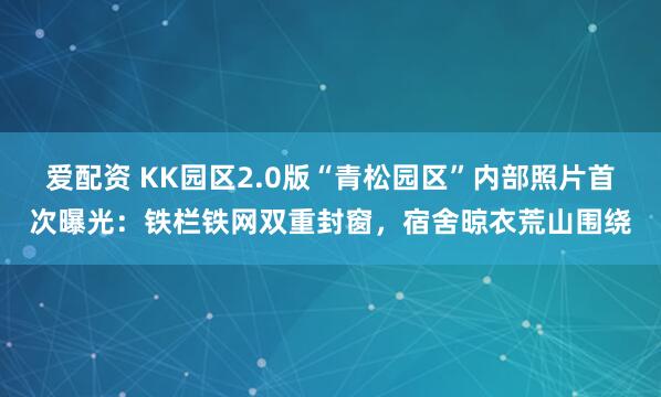 爱配资 KK园区2.0版“青松园区”内部照片首次曝光：铁栏铁网双重封窗，宿舍晾衣荒山围绕