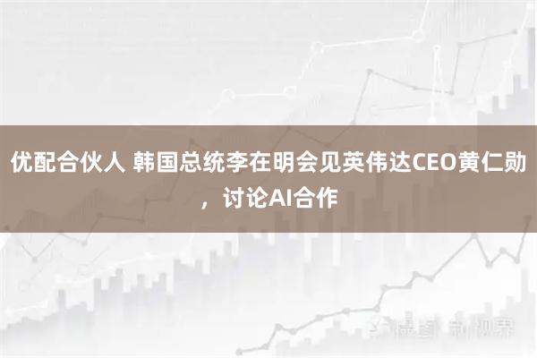 优配合伙人 韩国总统李在明会见英伟达CEO黄仁勋,讨论AI合作