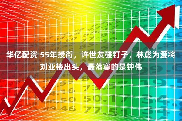 华亿配资 55年授衔，许世友碰钉子，林彪为爱将刘亚楼出头，最落寞的是钟伟