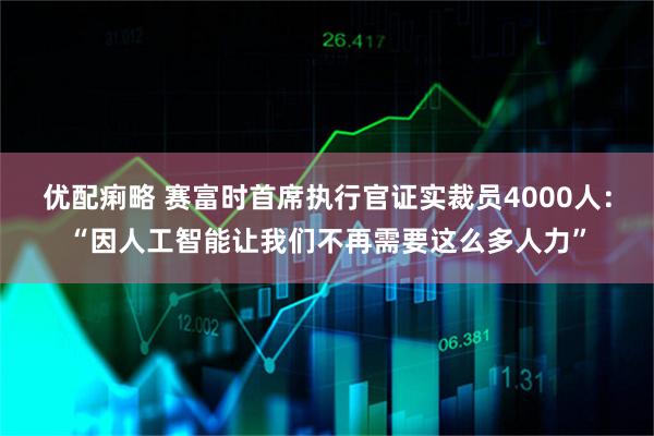 优配痢略 赛富时首席执行官证实裁员4000人：“因人工智能让我们不再需要这么多人力”