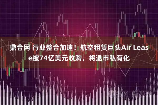鼎合网 行业整合加速！航空租赁巨头Air Lease被74亿美元收购，将退市私有化