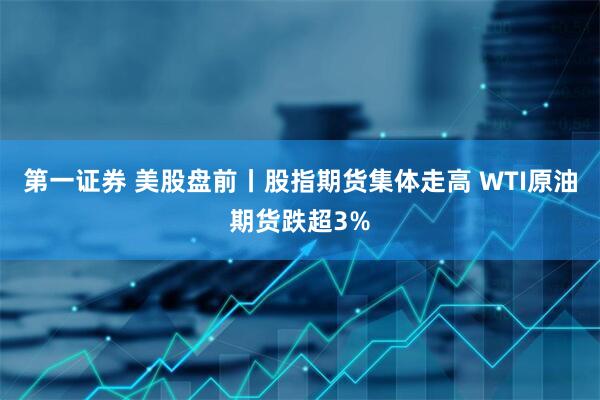 第一证券 美股盘前丨股指期货集体走高 WTI原油期货跌超3%