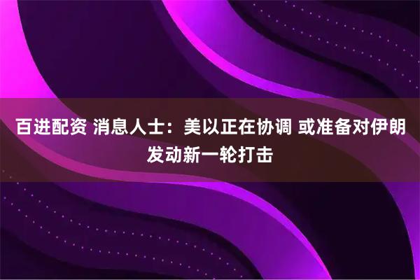 百进配资 消息人士：美以正在协调 或准备对伊朗发动新一轮打击