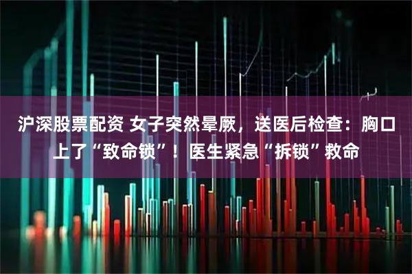 沪深股票配资 女子突然晕厥,送医后检查:胸口上了“致命锁”!医生紧急“拆锁”救命