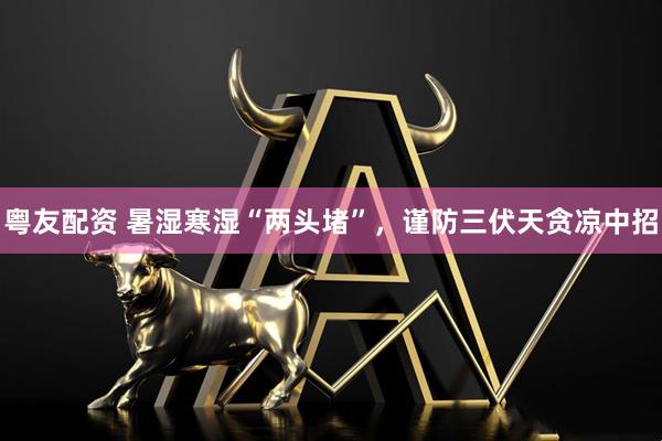 粤友配资 暑湿寒湿“两头堵”，谨防三伏天贪凉中招
