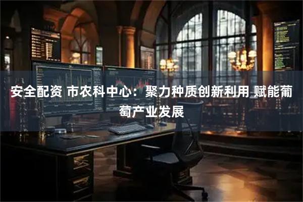 安全配资 市农科中心：聚力种质创新利用 赋能葡萄产业发展